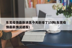 东莞疫情最新消息今天新增了15例(东莞疫情最新情况通报)
