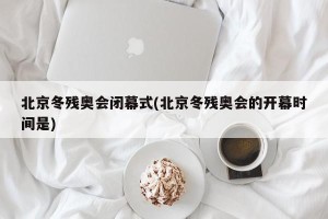 北京冬残奥会闭幕式(北京冬残奥会的开幕时间是)