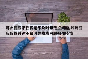 郑州回应阳性转运不及时等热点问题/郑州回应阳性转运不及时等热点问题郑州疫情