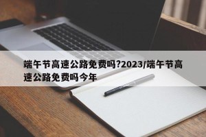 端午节高速公路免费吗?2023/端午节高速公路免费吗今年