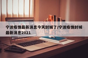 宁波疫情最新消息今天封城了/宁波疫情封城最新消息2021