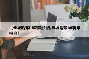 【长城哈弗h6新款价格,长城哈弗h6新车报价】