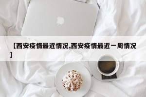【西安疫情最近情况,西安疫情最近一周情况】