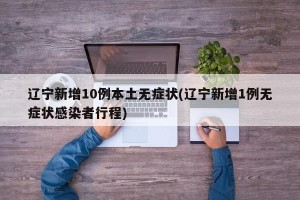 辽宁新增10例本土无症状(辽宁新增1例无症状感染者行程)