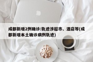 成都新增2例确诊:轨迹涉超市、酒店等(成都新增本土确诊病例轨迹)