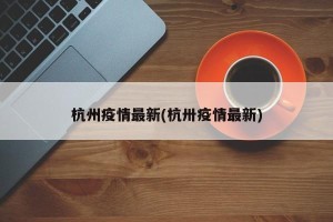 杭州疫情最新(杭卅疫情最新)