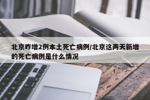 北京昨增2例本土死亡病例/北京这两天新增的死亡病例是什么情况