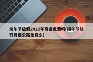 端午节放假2022年高速免费吗(端午节放假高速公路免费么)