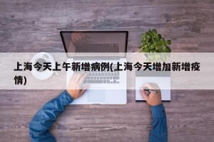 上海今天上午新增病例(上海今天增加新增疫情)