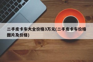 二手皮卡车大全价格3万元(二手皮卡车价格图片及价格)