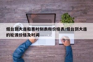 烟台到大连船票时刻表和价格表/烟台到大连的轮渡价格及时间