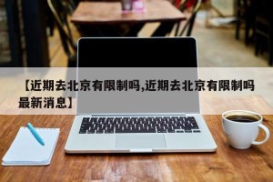 【近期去北京有限制吗,近期去北京有限制吗最新消息】