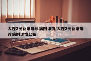 大连2例新增确诊病例详情/大连2例新增确诊病例详情公布