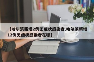 【哈尔滨新增2例无症状感染者,哈尔滨新增12例无症状感染者在哪】