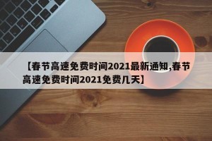 【春节高速免费时间2021最新通知,春节高速免费时间2021免费几天】