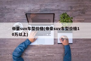 帝豪suv车型价格(帝豪suv车型价格10万以上)