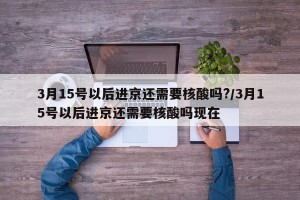 3月15号以后进京还需要核酸吗?/3月15号以后进京还需要核酸吗现在