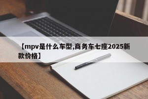 【mpv是什么车型,商务车七座2025新款价格】