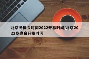 北京冬奥会时间2022开幕时间/北京2022冬奥会开始时间