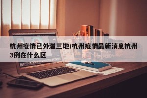 杭州疫情已外溢三地/杭州疫情最新消息杭州3例在什么区
