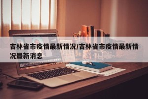 吉林省市疫情最新情况/吉林省市疫情最新情况最新消息