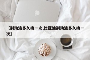 【制动液多久换一次,比亚迪制动液多久换一次】