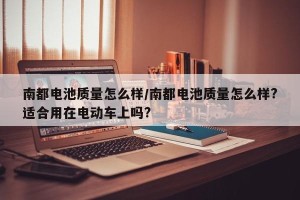 南都电池质量怎么样/南都电池质量怎么样?适合用在电动车上吗?
