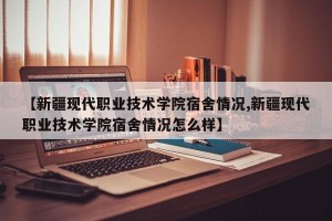 【新疆现代职业技术学院宿舍情况,新疆现代职业技术学院宿舍情况怎么样】