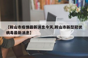 【鞍山市疫情最新消息今天,鞍山市新型冠状病毒最新消息】