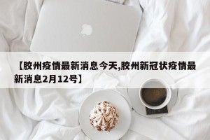 【胶州疫情最新消息今天,胶州新冠状疫情最新消息2月12号】