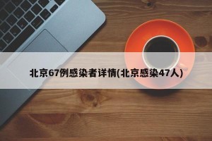 北京67例感染者详情(北京感染47人)