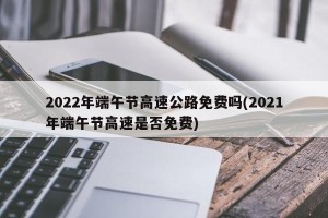 2022年端午节高速公路免费吗(2021年端午节高速是否免费)
