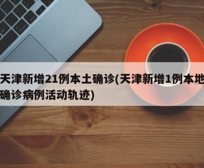 天津新增21例本土确诊(天津新增1例本地确诊病例活动轨迹)