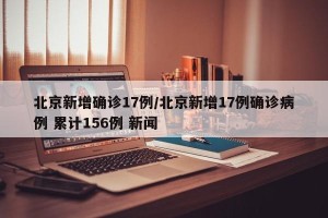 北京新增确诊17例/北京新增17例确诊病例 累计156例 新闻