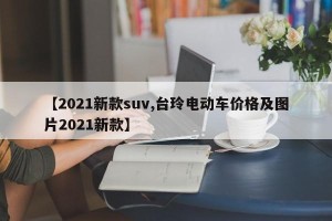 【2021新款suv,台玲电动车价格及图片2021新款】