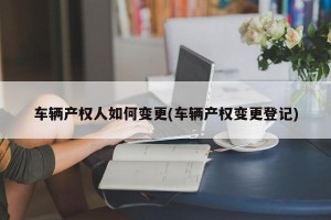 车辆产权人如何变更(车辆产权变更登记)