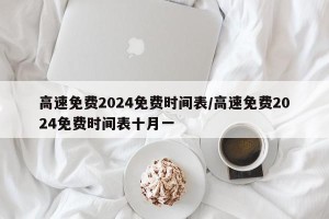 高速免费2024免费时间表/高速免费2024免费时间表十月一