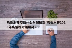 乌鲁木齐疫情什么时候解封(乌鲁木齐2020年疫情啥时能解封)