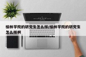 榆林学院的研究生怎么样/榆林学院的研究生怎么样啊