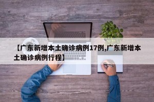 【广东新增本土确诊病例17例,广东新增本土确诊病例行程】