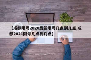【成都限号2020最新限号几点到几点,成都2021限号几点到几点】