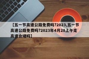 【五一节高速公路免费吗?2023,五一节高速公路免费吗?2023年4月28上午走高速会堵吗】