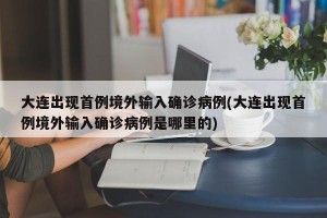 大连出现首例境外输入确诊病例(大连出现首例境外输入确诊病例是哪里的)