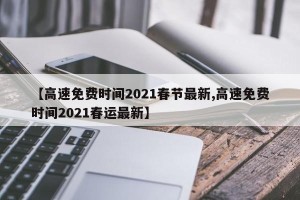 【高速免费时间2021春节最新,高速免费时间2021春运最新】