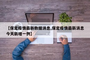 【保定疫情最新数据消息,保定疫情最新消息今天新增一例】