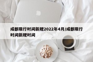 成都限行时间新规2022年4月/成都限行时间新规时间