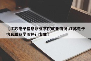 【江苏电子信息职业学院就业情况,江苏电子信息职业学院热门专业】