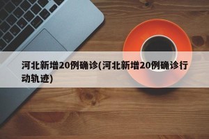 河北新增20例确诊(河北新增20例确诊行动轨迹)