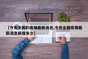 【今天全国的疫情最新消息,今天全国疫情最新消息新增多少】