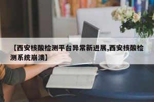 【西安核酸检测平台异常新进展,西安核酸检测系统崩溃】
